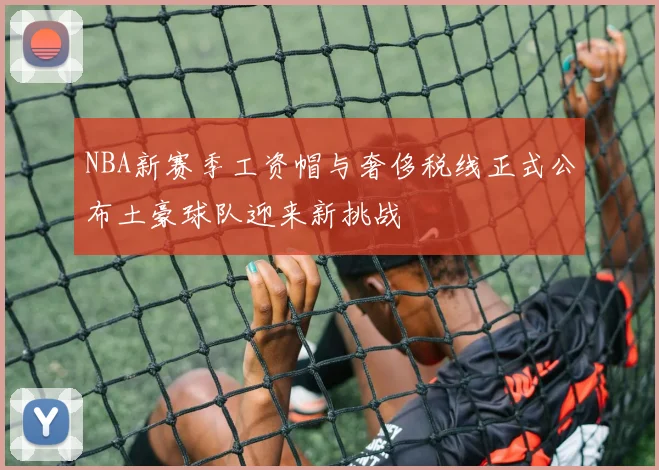 NBA新赛季工资帽与奢侈税线正式公布土豪球队迎来新挑战