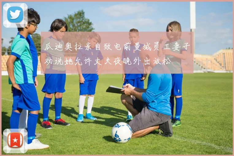 瓜迪奥拉亲自致电前曼城员工妻子劝说她允许丈夫夜晚外出放松