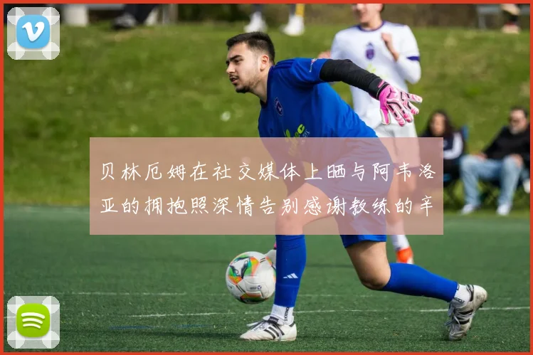 贝林厄姆在社交媒体上晒与阿韦洛亚的拥抱照深情告别感谢教练的辛勤付出