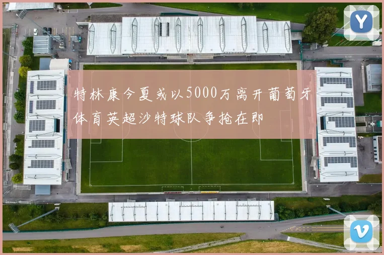 特林康今夏或以5000万离开葡萄牙体育英超沙特球队争抢在即