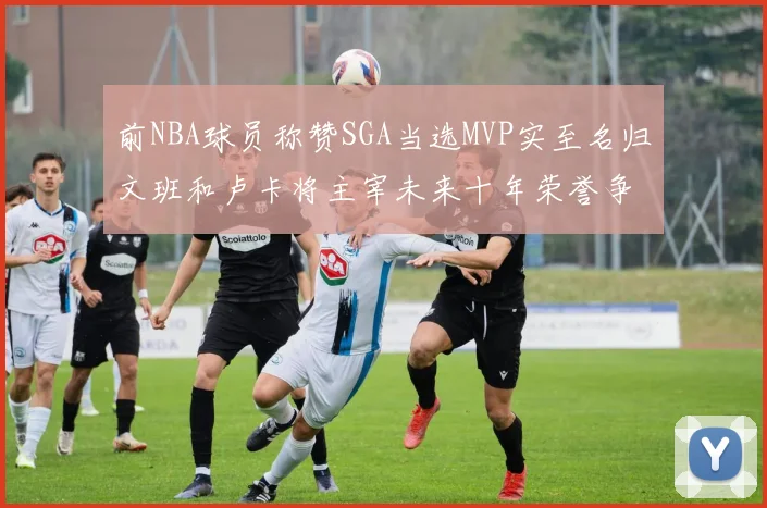 前NBA球员称赞SGA当选MVP实至名归文班和卢卡将主宰未来十年荣誉争夺