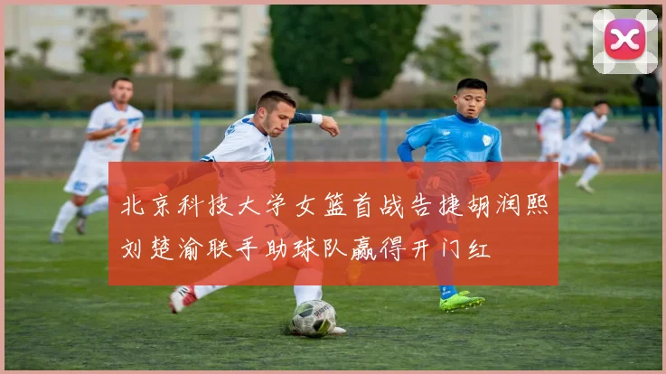 北京科技大学女篮首战告捷胡润熙刘楚渝联手助球队赢得开门红