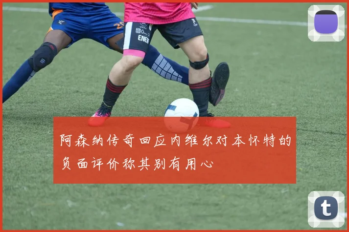 阿森纳传奇回应内维尔对本怀特的负面评价称其别有用心