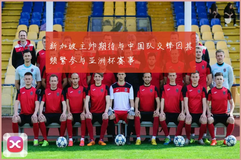 新加坡主帅期待与中国队交锋因其频繁参与亚洲杯赛事