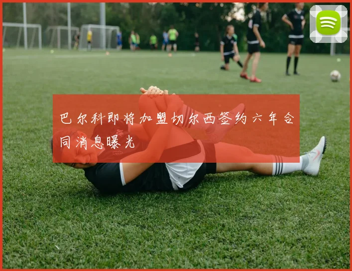 巴尔科即将加盟切尔西签约六年合同消息曝光