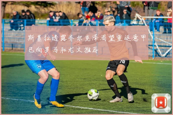 斯基拉透露齐尔克泽渴望重返意甲已向罗马和尤文推荐
