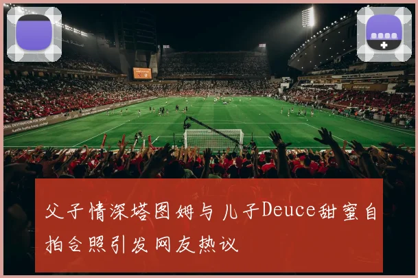 父子情深塔图姆与儿子Deuce甜蜜自拍合照引发网友热议